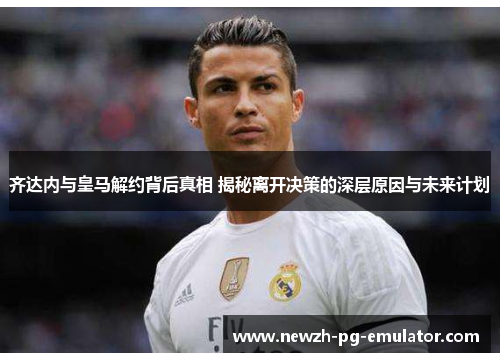 齐达内与皇马解约背后真相 揭秘离开决策的深层原因与未来计划