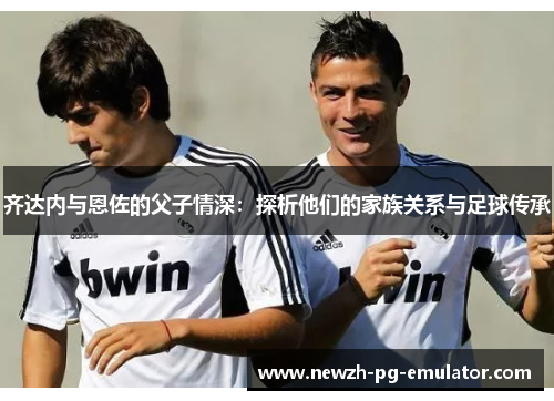 齐达内与恩佐的父子情深：探析他们的家族关系与足球传承