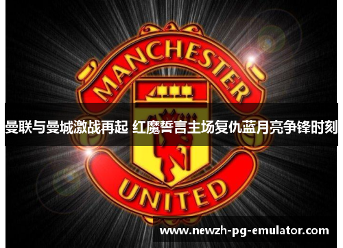 曼联与曼城激战再起 红魔誓言主场复仇蓝月亮争锋时刻