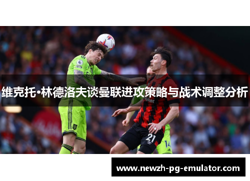 维克托·林德洛夫谈曼联进攻策略与战术调整分析