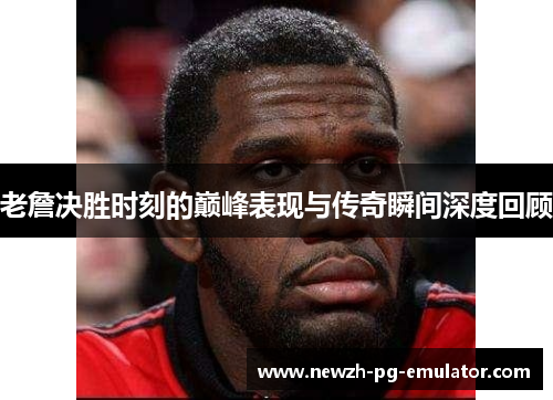 老詹决胜时刻的巅峰表现与传奇瞬间深度回顾
