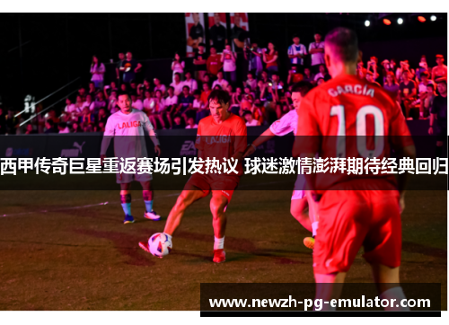 西甲传奇巨星重返赛场引发热议 球迷激情澎湃期待经典回归