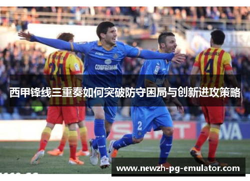 西甲锋线三重奏如何突破防守困局与创新进攻策略