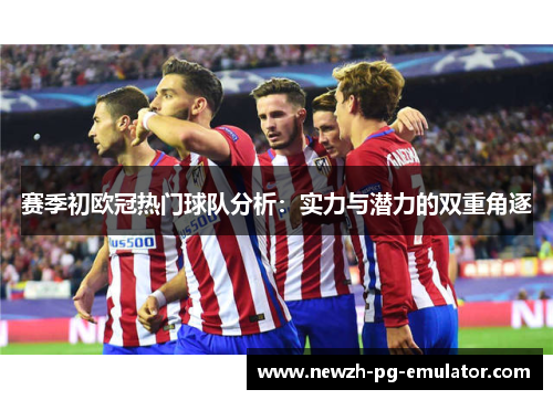 赛季初欧冠热门球队分析：实力与潜力的双重角逐