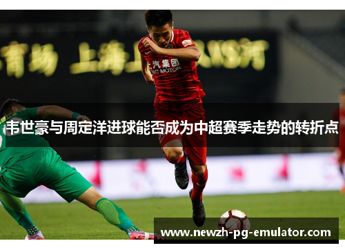 韦世豪与周定洋进球能否成为中超赛季走势的转折点 韦世豪与周定洋进球能否成为中超赛季走势的转折点