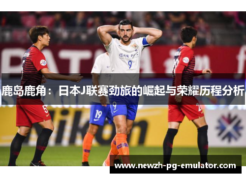 鹿岛鹿角：日本J联赛劲旅的崛起与荣耀历程分析