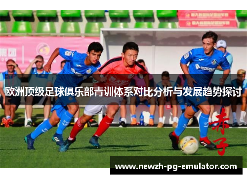 欧洲顶级足球俱乐部青训体系对比分析与发展趋势探讨 欧洲顶级足球俱乐部青训体系对比分析与发展趋势探讨