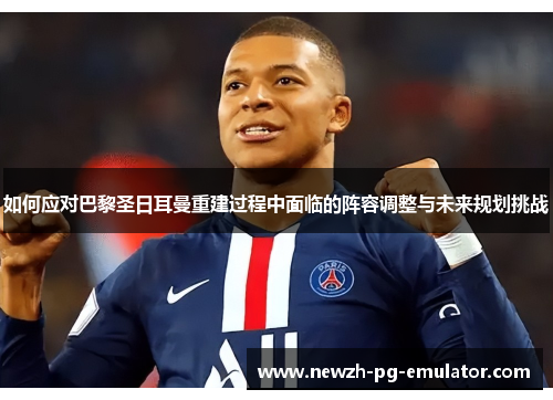 如何应对巴黎圣日耳曼重建过程中面临的阵容调整与未来规划挑战