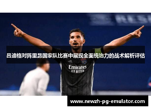 吕迪格对阵里昂国家队比赛中展现全面统治力的战术解析评估