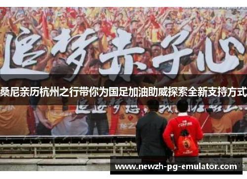 桑尼亲历杭州之行带你为国足加油助威探索全新支持方式