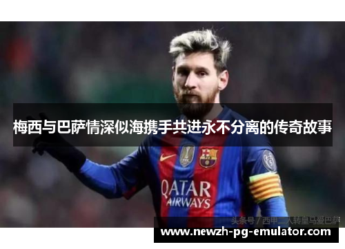 梅西与巴萨情深似海携手共进永不分离的传奇故事