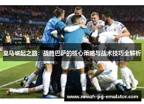 皇马崛起之路：战胜巴萨的核心策略与战术技巧全解析
