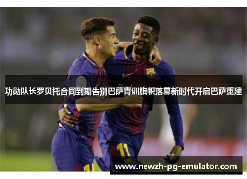 功勋队长罗贝托合同到期告别巴萨青训旗帜落幕新时代开启巴萨重建