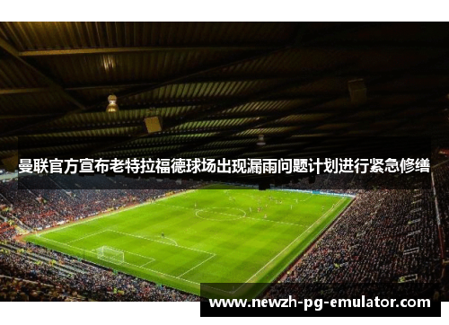 曼联官方宣布老特拉福德球场出现漏雨问题计划进行紧急修缮