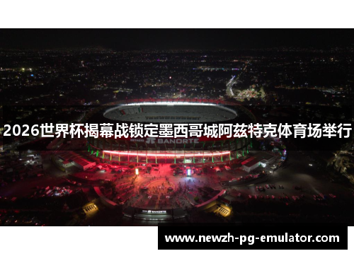 2026世界杯揭幕战锁定墨西哥城阿兹特克体育场举行