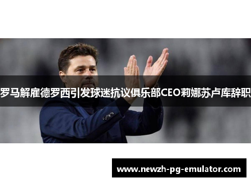 罗马解雇德罗西引发球迷抗议俱乐部CEO莉娜苏卢库辞职 罗马解雇德罗西引发球迷抗议俱乐部CEO莉娜苏卢库辞职