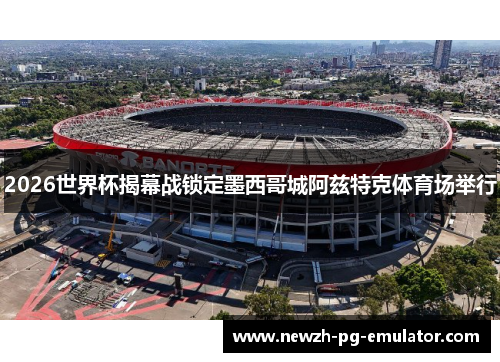 2026世界杯揭幕战锁定墨西哥城阿兹特克体育场举行 2026世界杯揭幕战锁定墨西哥城阿兹特克体育场举行